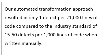 Our automated transformation approach resulted in only 1 defect per 21,000 lines of code compared to the industry standard of 15-50 defects per 1,000 lines of code when written manually. 